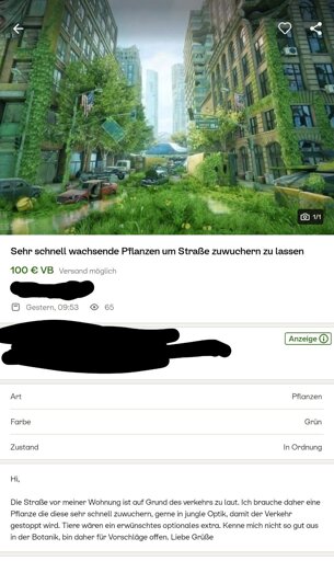 Einr Anzeige auf Kleinanzeigen:
Sehr schnell wachsende Pflanzen um Straße zuwuchern zu lassen 

Hi,

Die Straße vor meiner Wohnung ist auf Grund des verkehrs zu laut. Ich brauche daher eine Pflanze die diese sehr schnell zuwuchern, gerne in jungle Optik, damit der Verkehr gestoppt wird. Tiere wären ein erwünschtes optionales extra. Kenne mich nicht so gut aus in der Botanik, bin daher für Vorschläge offen. Liebe Grüße