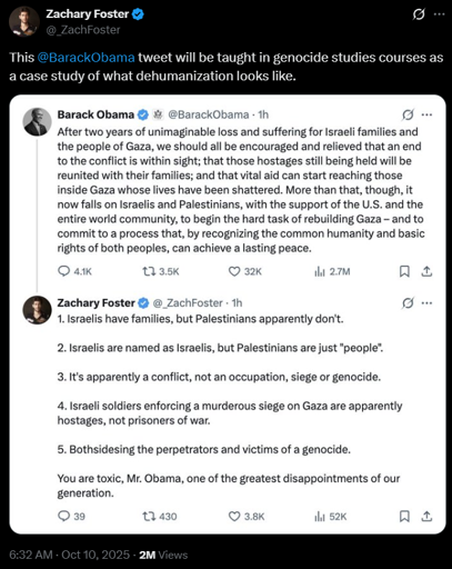 Zachary Foster
@_ZachFoster
This @BarackObama tweet will be taught in genocide studies courses as a case study of what dehumanization looks like.
[image of Twitter (X) post]
Barack Obama @BarackObama - 1h
After two years of unimaginable loss and suffering for Israeli families and
the people of Gaza, we should all be encouraged and relieved that an end
to the conflict is within sight; that those hostages still being held will be
reunited with their families; and that vital aid can start reaching those
inside Gaza whose lives have been shattered. More than that, though, it
now falls on Israelis and Palestinians, with the support of the U.S. and the
entire world community, to begin the hard task of rebuilding Gaza - and to
commit to a process that, by recognizing the common humanity and basic
rights of both peoples, can achieve a lasting peace.

Zachary Foster @_ZachFoster - 1h
1. Israelis have families, but Palestinians apparently don't.
2. Israelis are named as Israelis, but Palestinians are just "people".
3. It's apparently a conflict, not an occupation, siege or genocide.
4. Israeli soldiers enforcing a murderous siege on Gaza are apparently
hostages, not prisoners of war.
5. Bothsidesing the perpetrators and victims of a genocide.
You are toxic, Mr. Obama, one of the greatest disappointments of our
generation.
[image ends]
6:32 AM · Oct 10, 2025 · 2M Views