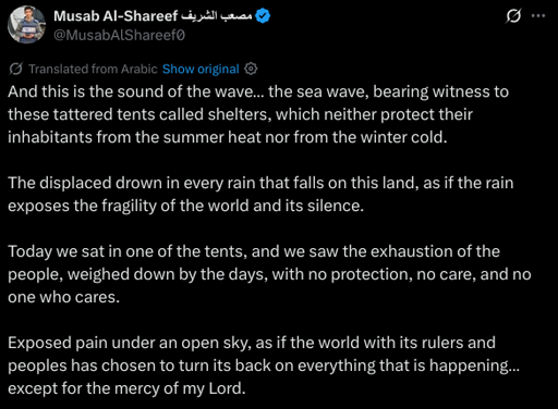 And this is the sound of the wave… the sea wave, bearing witness to these tattered tents called shelters, which neither protect their inhabitants from the summer heat nor from the winter cold.

The displaced drown in every rain that falls on this land, as if the rain exposes the fragility of the world and its silence.

Today we sat in one of the tents, and we saw the exhaustion of the people, weighed down by the days, with no protection, no care, and no one who cares.

Exposed pain under an open sky, as if the world with its rulers and peoples has chosen to turn its back on everything that is happening… except for the mercy of my Lord.