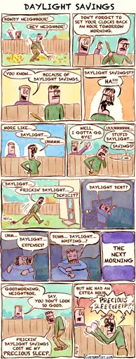 This is a comic strip:  In the backyard, Guy is raking leaves when his neighbor sticks his head over the fence. Neighbor says: “Howdy neighbour!” Guy replies: “Hey neighbor!” Neighbor says: “Don’t forget to set your clocks back an hour tomorrow morning.”  Neighbor says: “You know… because of daylight savings.” Guy gets annoyed. Guy shouts: “Daylight savings?!? Ha!!!”  Guy, looking angry, declares: “More like… daylight… uhmmm…” He gets preoccupied trying to come up with a clever comeback. Guy mutters: “Uuuhhhhh… stupid daylight… savings? No.” Neighbor says: “Well, I gotta go. Bye!” The neighbor walks away, waving friendly.  Guy walks back toward the house, dragging the rake behind him, lost in thought as he tries to come up with a witty comment about daylight savings. He says: “Daylight… frickin’ daylight… deficit?”  Later, Guy is in bed, still thinking. He says: “Daylight… debt?”  Guy tosses and turns in bed. He mumbles: “Uhm… daylight… expenses?” After several hours, he’s still wide awake and exhausted. He mutters: “Dumb… daylight… wasting…?”  A caption says: “The next morning.”  Guy walks into the backyard. His body is slumped, his face tired and unshaven, with dark circles under his eyes. The neighbor greets him and says: “Good morning, neighbor. Say, you don’t look so good.” Guy replies: “Those fricking daylight savings cost me my precious sleep.” Neighbor says: “But we had an extra hour.” Guy shouts: “Precious sleeeeeep!!!”
