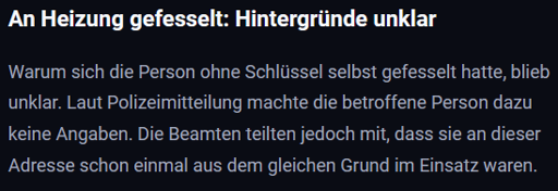 An Heizung gefesselt: Hintergründe unklar - Warum sich die Person ohne Schlüssel selbst gefesselt hatte, blieb unklar. Laut Polizeimitteilung machte die betroffene Person dazu keine Angaben. Die Beamten teilten jedoch mit, dass sie an dieser Adresse schon einmal aus dem gleichen Grund im Einsatz waren.