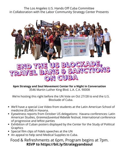 Graphic of a public event flyer
------------------
The Los Angeles U.S. Hands Off Cuba Committee
in Collaboration with the Labor Community Strategy Center Presents:

End the US Blockade, Travel Bans and Sanctions on Cuba

6pm Strategy and Soul Movement Center for a Night in Conversation
3546 Martin Luther King Blvd. L.A. C.A. 90008
We're hosting this right before the UN Vote on Oct 27/28 to end the U.S.
Blockade of Cuba.

* We'll have a special Live Video from students at the Latin American School of
medicine (ELAM) in Havana.

* Eyewitness reports from October US delegations: Havana conferences: Latin
American Studies, Granma/Juventud Rebelde festival, International conference
of progressive and leftist parties

* Exhibition of Cuban posters displayed by the Center for the Study of Political
Graphics

* Special film clips of Fidels speeches at the UN

* An appeal to help send Medical Supplies to Cuba.

Food & Refreshments at 6pm, Program begins at 7pm.
RSVP to https://bit.ly/Strategyandsoul
