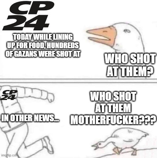 First Frame: Image of CP24 logo with text "Today while lining up for food, hundreds of Gazans were shot at" and a goose asking "Who shot at them?"  Final Frame: Person with CP24 logo over them, running away from the angry goose saying "In other news..." while the goose yells "WHO SHOT AT THEM MOTHERFUCKER???"