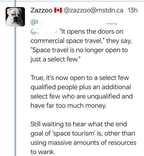 "It opens the doors on commercial space travel," they say, "Space travel is no longer open to just a select few."True, it's now open to a select few qualified people plus an additional select few who are unqualified and have far too much money.Still waiting to hear what the end goal of 'space tourism' is, other than using massive amounts of resources to wank.